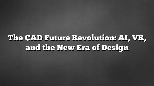 The CAD Future Revolution: AI, VR, and the New Era of Design