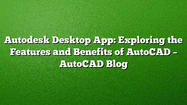 Autodesk Desktop App: Exploring the Features and Benefits of AutoCAD – AutoCAD Blog