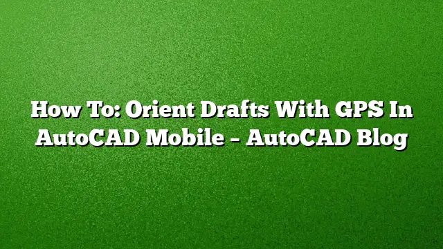 How To: Orient Drafts With GPS In AutoCAD Mobile – AutoCAD Blog