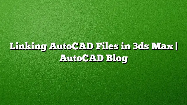 Linking AutoCAD Files in 3ds Max | AutoCAD Blog