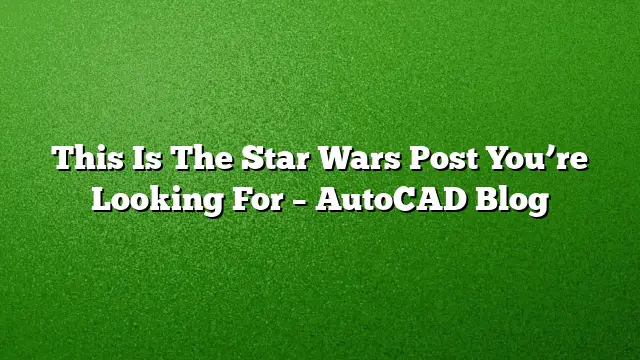 This Is The Star Wars Post You’re Looking For – AutoCAD Blog